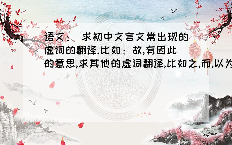 语文： 求初中文言文常出现的虚词的翻译.比如：故,有因此的意思,求其他的虚词翻译,比如之,而,以为.还有其他的欢迎补充谢