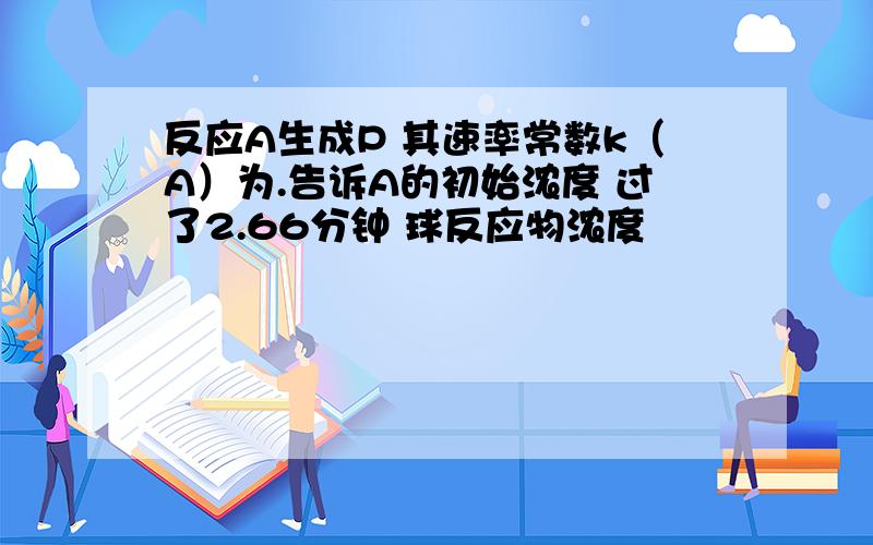 反应A生成P 其速率常数k（A）为.告诉A的初始浓度 过了2.66分钟 球反应物浓度