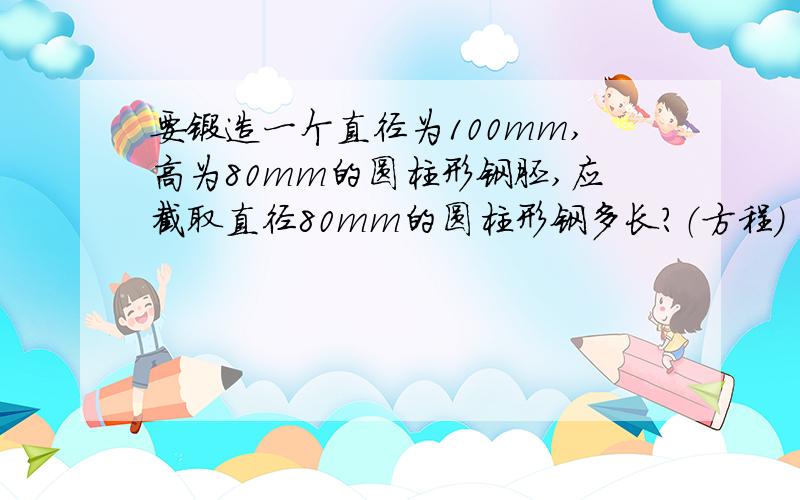 要锻造一个直径为100mm,高为80mm的圆柱形钢胚,应截取直径80mm的圆柱形钢多长?（方程）