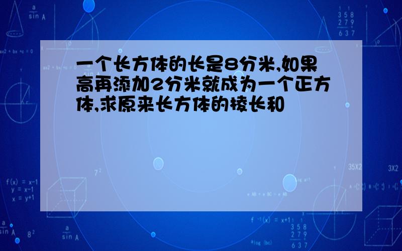 一个长方体的长是8分米,如果高再添加2分米就成为一个正方体,求原来长方体的棱长和