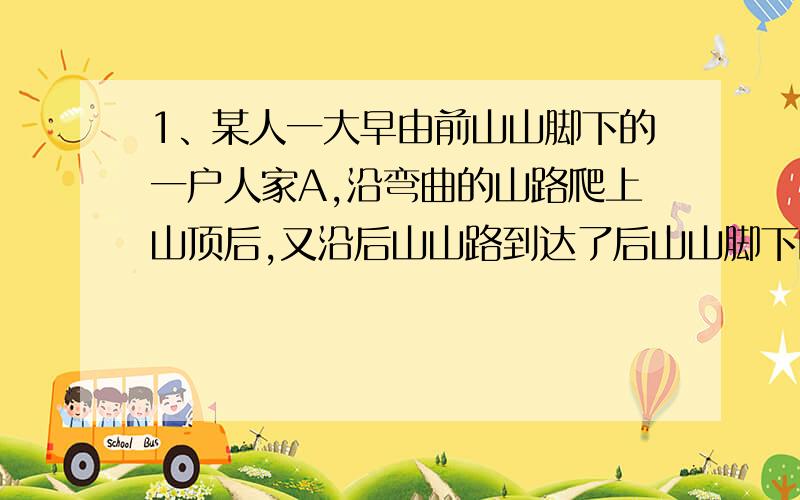 1、某人一大早由前山山脚下的一户人家A,沿弯曲的山路爬上山顶后,又沿后山山路到达了后山山脚下的另一户人家B,整个过程用了