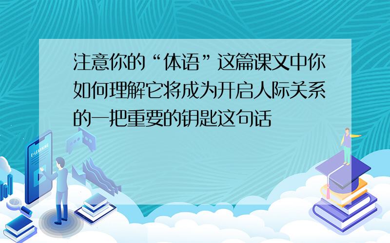 注意你的“体语”这篇课文中你如何理解它将成为开启人际关系的一把重要的钥匙这句话