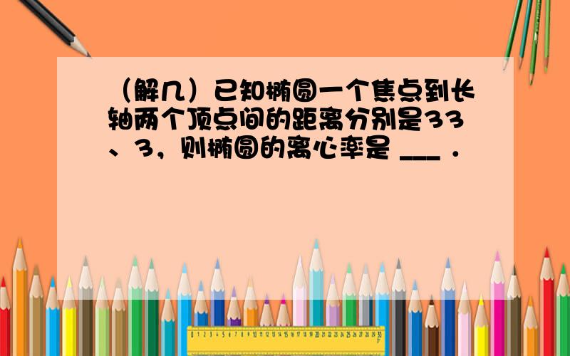 （解几）已知椭圆一个焦点到长轴两个顶点间的距离分别是33、3，则椭圆的离心率是 ___ ．