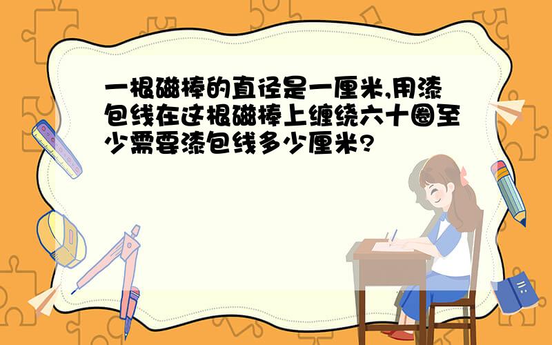 一根磁棒的直径是一厘米,用漆包线在这根磁棒上缠绕六十圈至少需要漆包线多少厘米?