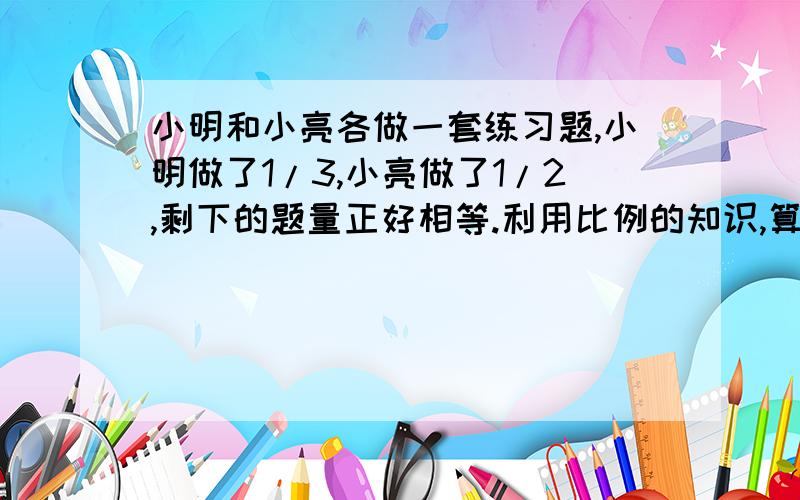 小明和小亮各做一套练习题,小明做了1/3,小亮做了1/2,剩下的题量正好相等.利用比例的知识,算一算小明和小亮所做的练习