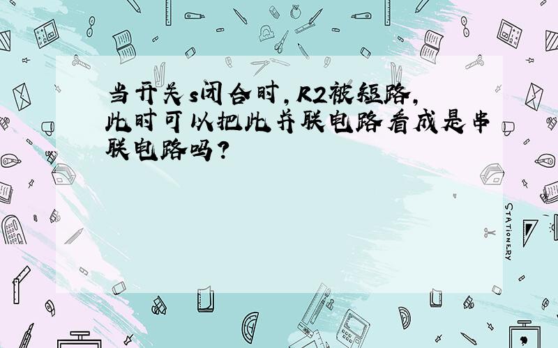 当开关s闭合时,R2被短路,此时可以把此并联电路看成是串联电路吗?