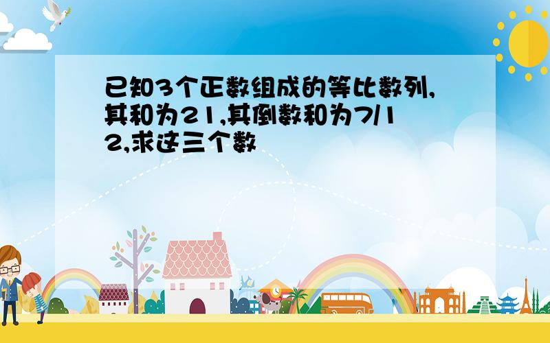 已知3个正数组成的等比数列,其和为21,其倒数和为7/12,求这三个数