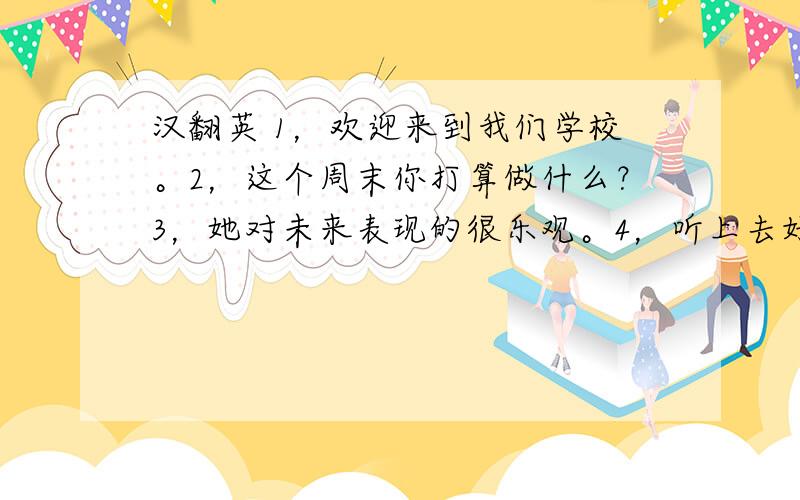 汉翻英 1，欢迎来到我们学校。2，这个周末你打算做什么？3，她对未来表现的很乐观。4，听上去好像她真的生病了。5，如果天