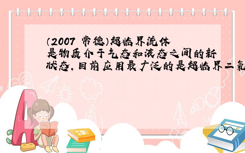 （2007•常德）超临界流体是物质介于气态和液态之间的新状态，目前应用最广泛的是超临界二氧化碳，它在化学工业上可取代氟利