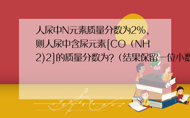 人尿中N元素质量分数为2％,则人尿中含尿元素[CO（NH2)2]的质量分数为?（结果保留一位小数）