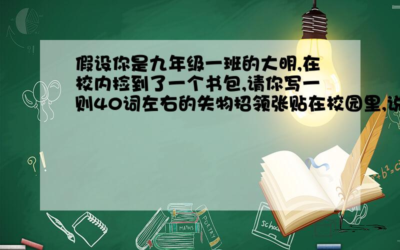 假设你是九年级一班的大明,在校内捡到了一个书包,请你写一则40词左右的失物招领张贴在校园里,说明捡到