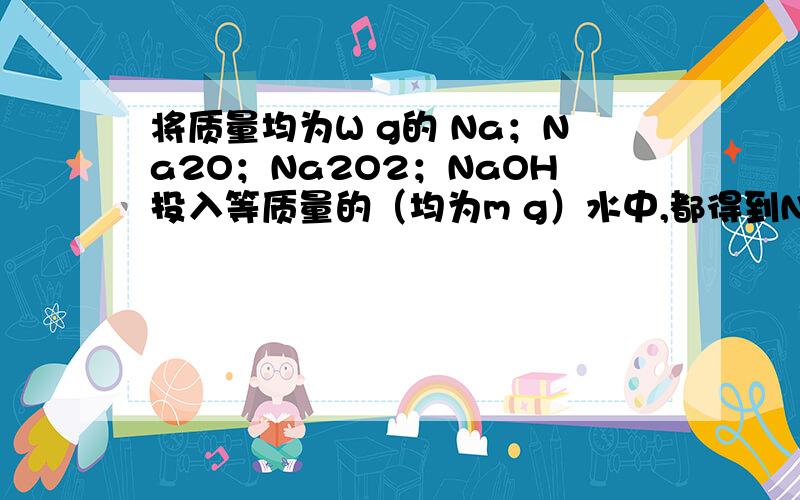 将质量均为W g的 Na；Na2O；Na2O2；NaOH投入等质量的（均为m g）水中,都得到NaOH的溶液