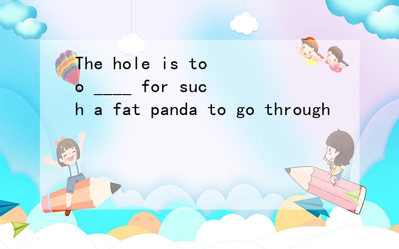 The hole is too ____ for such a fat panda to go through