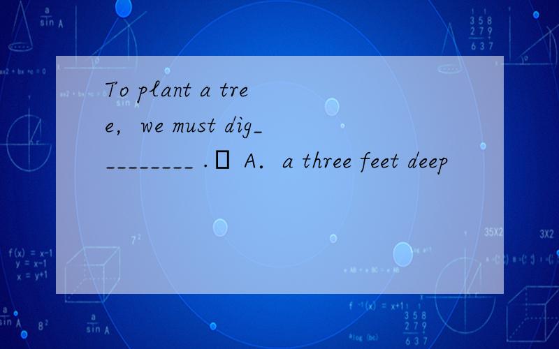 To plant a tree，we must dig_________ . A．a three feet deep