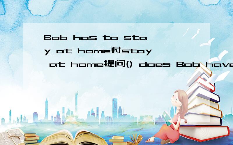 Bob has to stay at home对stay at home提问() does Bob have to()