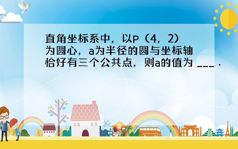 直角坐标系中，以P（4，2）为圆心，a为半径的圆与坐标轴恰好有三个公共点，则a的值为 ___ ．