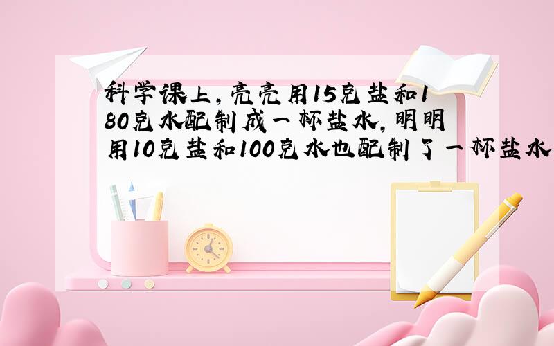 科学课上,亮亮用15克盐和180克水配制成一杯盐水,明明用10克盐和100克水也配制了一杯盐水.