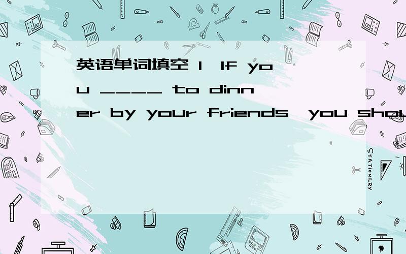 英语单词填空 1、If you ____ to dinner by your friends,you should ar