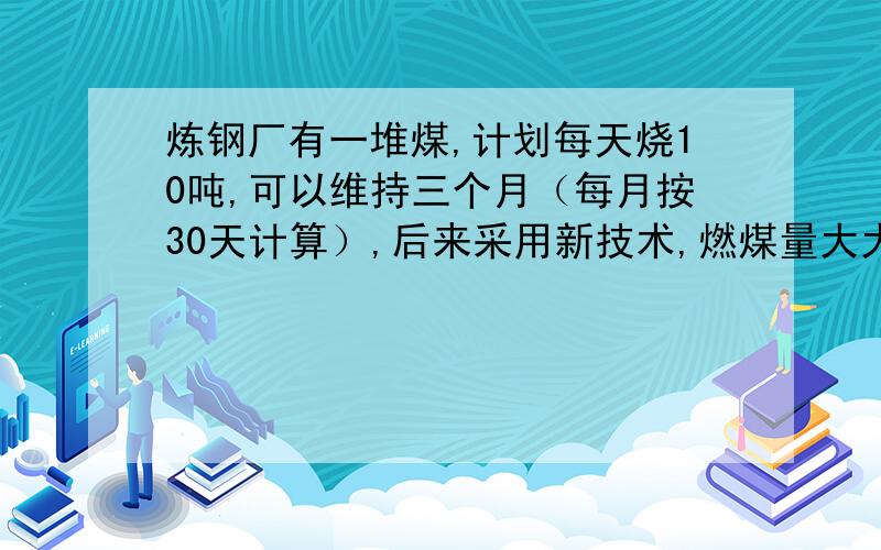 炼钢厂有一堆煤,计划每天烧10吨,可以维持三个月（每月按30天计算）,后来采用新技术,燃煤量大大节省,