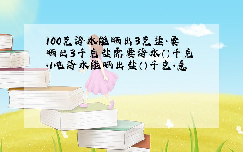 100克海水能晒出3克盐.要晒出3千克盐需要海水（）千克.1吨海水能晒出盐（）千克.急