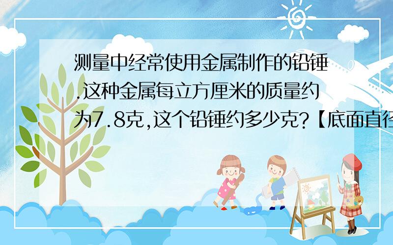 测量中经常使用金属制作的铅锤.这种金属每立方厘米的质量约为7.8克,这个铅锤约多少克?【底面直径5cm,高4cm】乘为×