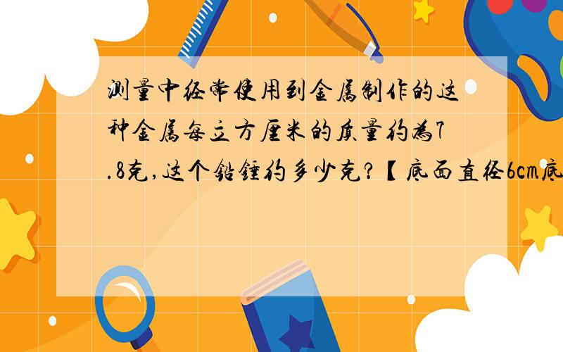 测量中经常使用到金属制作的这种金属每立方厘米的质量约为7.8克,这个铅锤约多少克?【底面直径6cm底面直