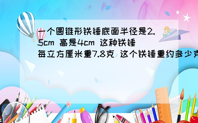一个圆锥形铁锤底面半径是2.5cm 高是4cm 这种铁锤每立方厘米重7.8克 这个铁锤重约多少克 得数保留整数