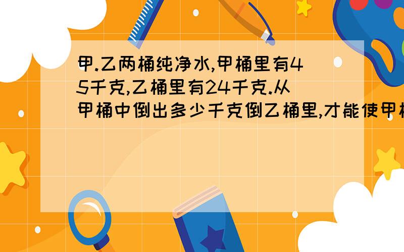 甲.乙两桶纯净水,甲桶里有45千克,乙桶里有24千克.从甲桶中倒出多少千克倒乙桶里,才能使甲桶里的水是乙桶的1.5倍?算