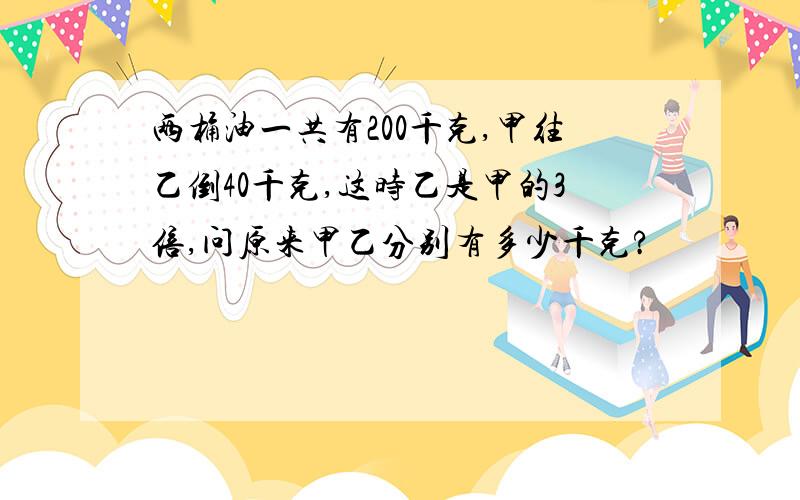 两桶油一共有200千克,甲往乙倒40千克,这时乙是甲的3倍,问原来甲乙分别有多少千克?