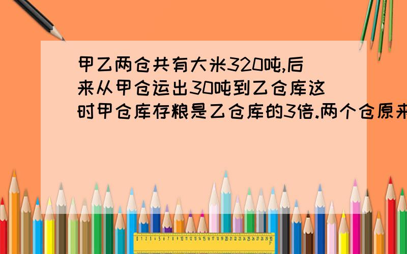 甲乙两仓共有大米320吨,后来从甲仓运出30吨到乙仓库这时甲仓库存粮是乙仓库的3倍.两个仓原来各多少吨.