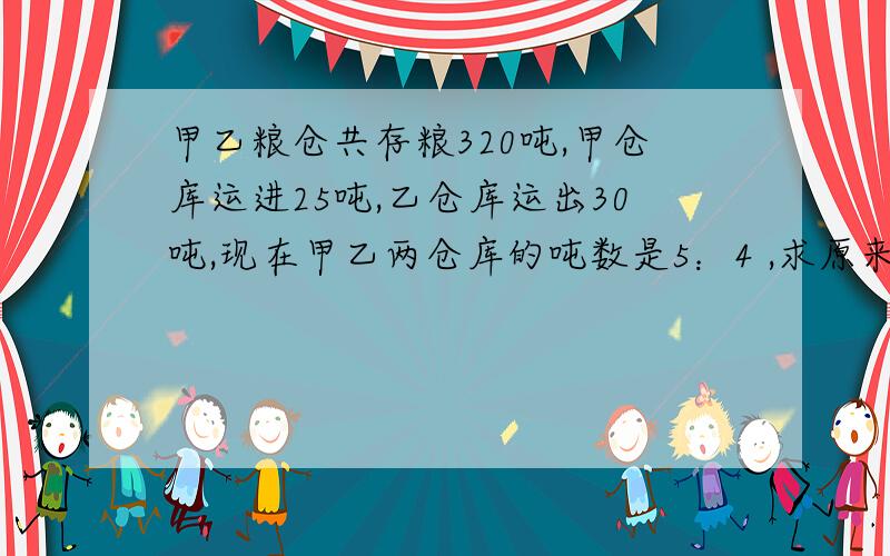 甲乙粮仓共存粮320吨,甲仓库运进25吨,乙仓库运出30吨,现在甲乙两仓库的吨数是5：4 ,求原来甲乙有各多