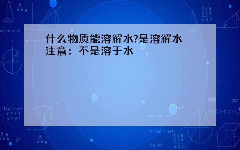 什么物质能溶解水?是溶解水 注意：不是溶于水