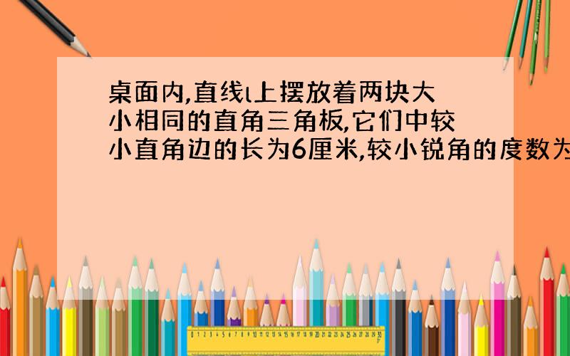 桌面内,直线l上摆放着两块大小相同的直角三角板,它们中较小直角边的长为6厘米,较小锐角的度数为30度.