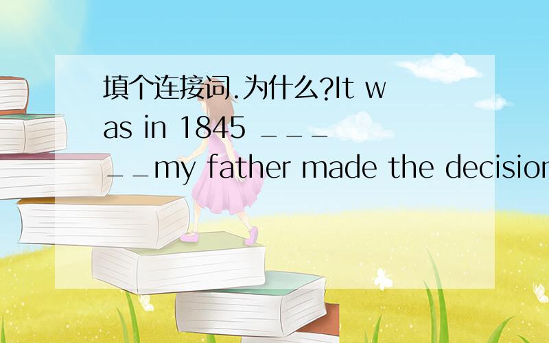 填个连接词.为什么?It was in 1845 _____my father made the decision to