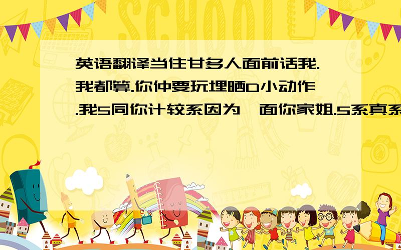 英语翻译当住甘多人面前话我.我都算.你仲要玩埋晒D小动作.我5同你计较系因为俾面你家姐.5系真系兜吧星过你 .