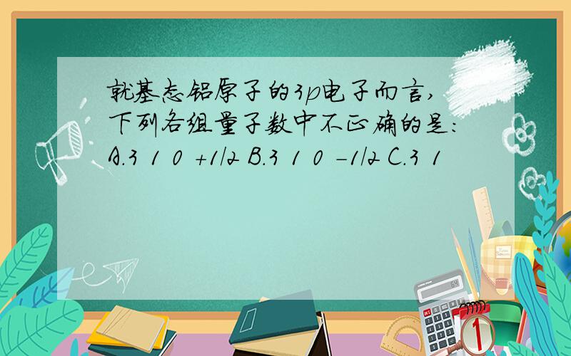 就基态铝原子的3p电子而言,下列各组量子数中不正确的是：A.3 1 0 +1/2 B.3 1 0 -1/2 C.3 1