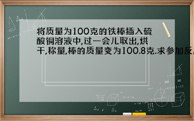 将质量为100克的铁棒插入硫酸铜溶液中,过一会儿取出,烘干,称量,棒的质量变为100.8克.求参加反应的CUSO4的