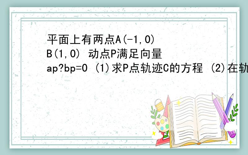 平面上有两点A(-1,0) B(1,0) 动点P满足向量ap?bp=0 (1)求P点轨迹C的方程 (2)在轨迹C上任意一