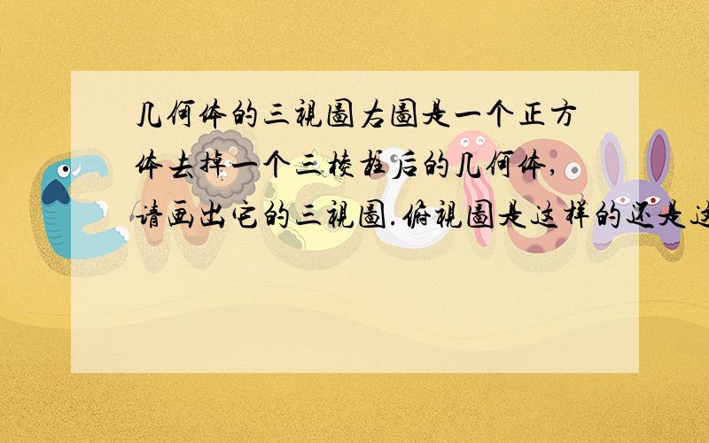 几何体的三视图右图是一个正方体去掉一个三棱柱后的几何体,请画出它的三视图.俯视图是这样的还是这样的？