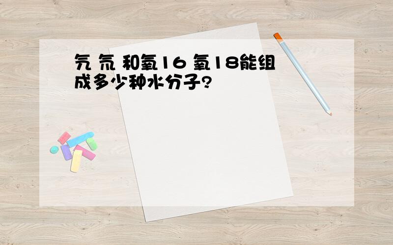 氕 氘 和氧16 氧18能组成多少种水分子?