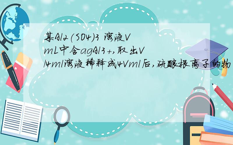 某Al2(SO4)3 溶液VmL中含agAl3＋,取出V/4ml溶液稀释成4Vml后,硫酸根离子的物质的量浓度为