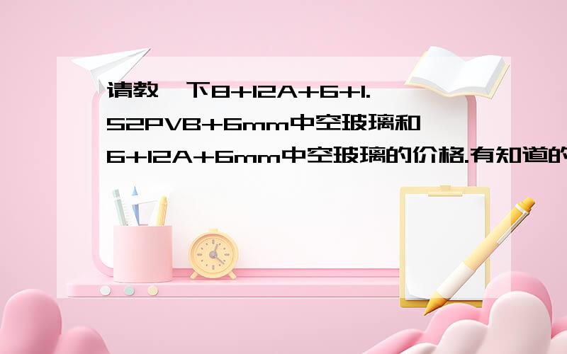 请教一下8+12A+6+1.52PVB+6mm中空玻璃和6+12A+6mm中空玻璃的价格.有知道的还希望告诉一下.