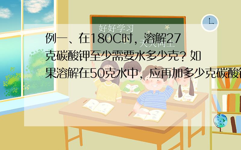 例一、在180C时，溶解27克碳酸钾至少需要水多少克？如果溶解在50克水中，应再加多少克碳酸钾才能成为饱和溶液？（在18