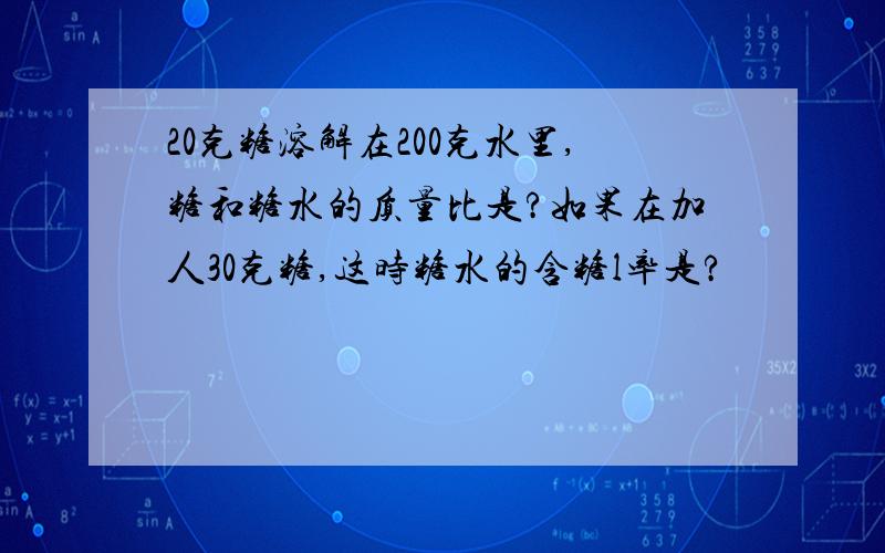 20克糖溶解在200克水里,糖和糖水的质量比是?如果在加人30克糖,这时糖水的含糖l率是?