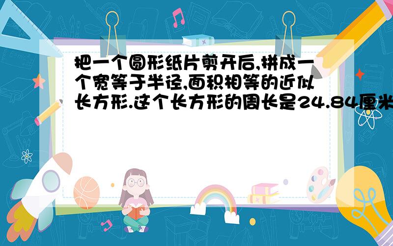 把一个圆形纸片剪开后,拼成一个宽等于半径,面积相等的近似长方形.这个长方形的周长是24.84厘米,原来这