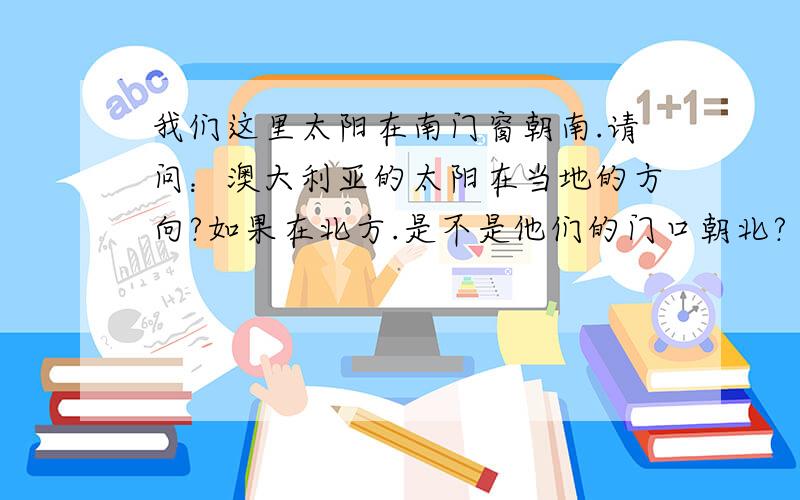 我们这里太阳在南门窗朝南.请问：澳大利亚的太阳在当地的方向?如果在北方.是不是他们的门口朝北?