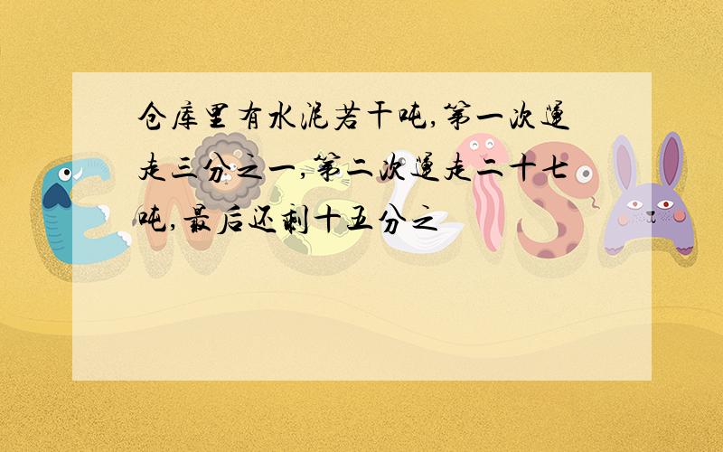 仓库里有水泥若干吨,第一次运走三分之一,第二次运走二十七吨,最后还剩十五分之