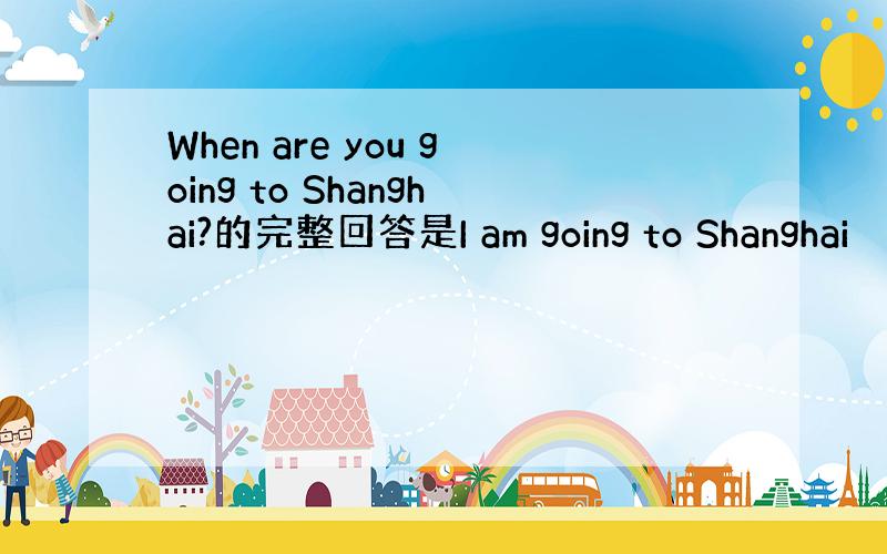 When are you going to Shanghai?的完整回答是I am going to Shanghai