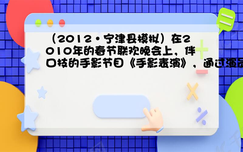 （2012•宁津县模拟）在2010年的春节联欢晚会上，伴口技的手影节目《手影表演》，通过演员的双手和口技表演生动地演绎了