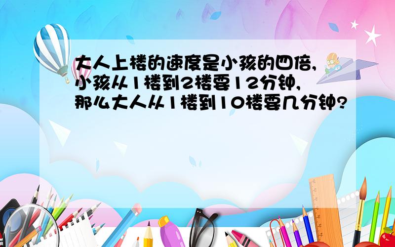 大人上楼的速度是小孩的四倍,小孩从1楼到2楼要12分钟,那么大人从1楼到10楼要几分钟?